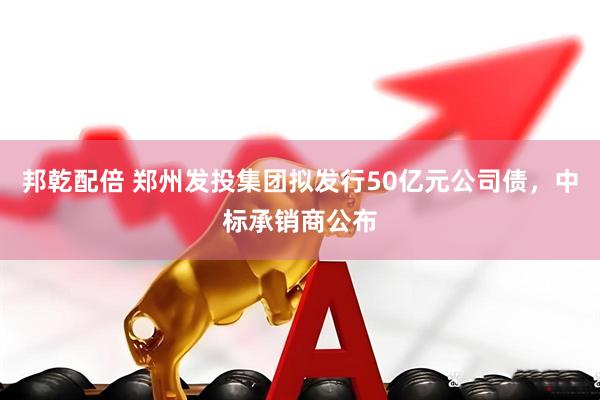 邦乾配倍 郑州发投集团拟发行50亿元公司债，中标承销商公布