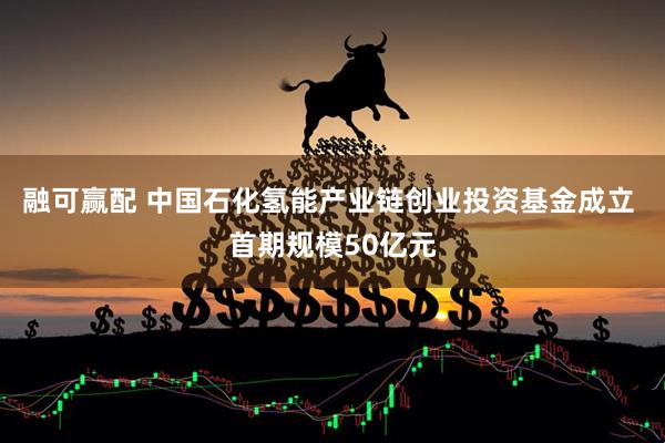 融可赢配 中国石化氢能产业链创业投资基金成立 首期规模50亿元