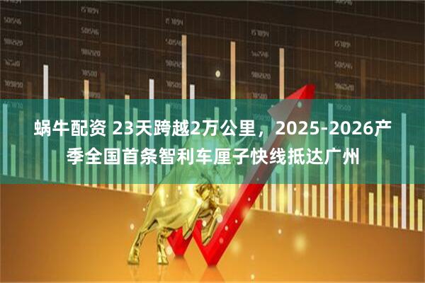 蜗牛配资 23天跨越2万公里,2025-2026产季全国首条智利车厘子快线抵达广州