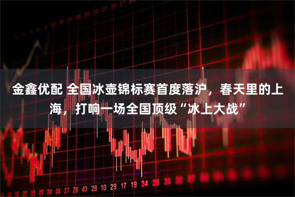金鑫优配 全国冰壶锦标赛首度落沪，春天里的上海，打响一场全国顶级“冰上大战”