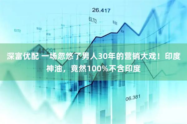 深富优配 一场忽悠了男人30年的营销大戏！印度神油，竟然100%不含印度